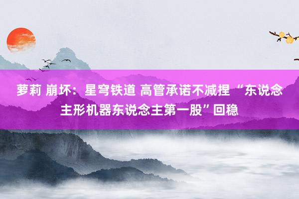 萝莉 崩坏：星穹铁道 高管承诺不减捏 “东说念主形机器东说念主第一股”回稳