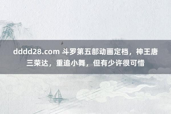 dddd28.com 斗罗第五部动画定档，神王唐三荣达，重追小舞，但有少许很可惜