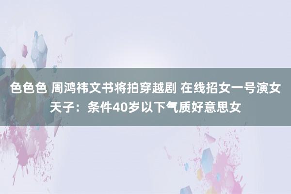 色色色 周鸿祎文书将拍穿越剧 在线招女一号演女天子：条件40岁以下气质好意思女