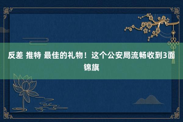 反差 推特 最佳的礼物！这个公安局流畅收到3面锦旗