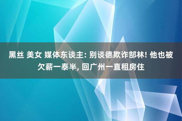 黑丝 美女 媒体东谈主: 别谈德欺诈郜林! 他也被欠薪一泰半， 回广州一直租房住