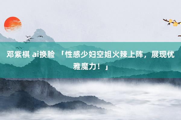 邓紫棋 ai换脸 「性感少妇空姐火辣上阵，展现优雅魔力！」