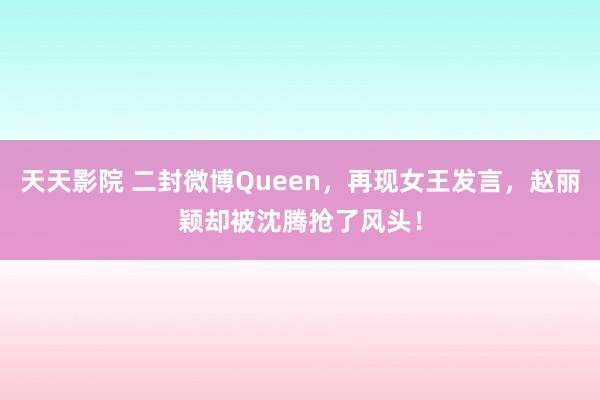 天天影院 二封微博Queen，再现女王发言，赵丽颖却被沈腾抢了风头！