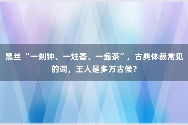 黑丝 “一刻钟、一炷香、一盏茶”，古典体裁常见的词，王人是多万古候？