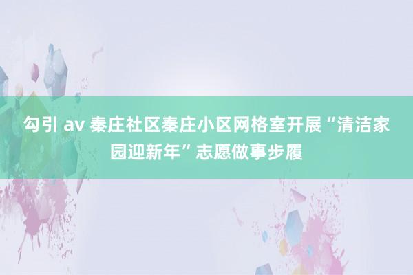 勾引 av 秦庄社区秦庄小区网格室开展“清洁家园迎新年”志愿做事步履