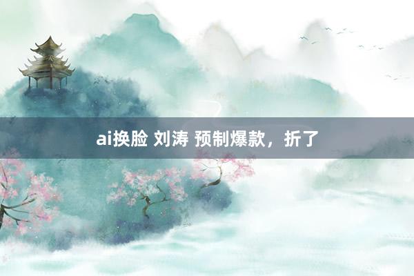 ai换脸 刘涛 预制爆款，折了