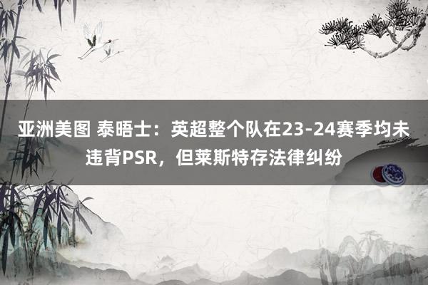 亚洲美图 泰晤士：英超整个队在23-24赛季均未违背PSR，但莱斯特存法律纠纷