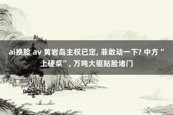 ai换脸 av 黄岩岛主权已定， 菲敢动一下? 中方“上硬菜”， 万吨大驱贴脸堵门