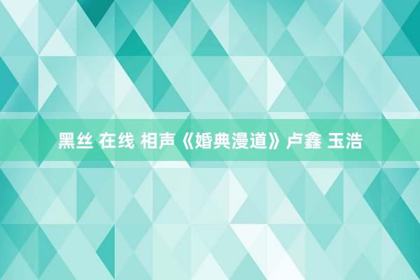 黑丝 在线 相声《婚典漫道》卢鑫 玉浩