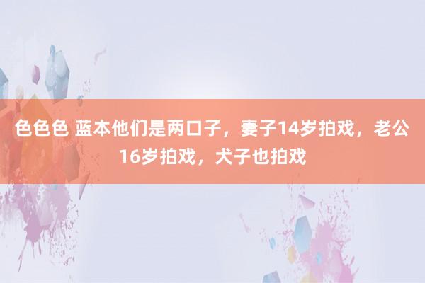 色色色 蓝本他们是两口子，妻子14岁拍戏，老公16岁拍戏，犬子也拍戏