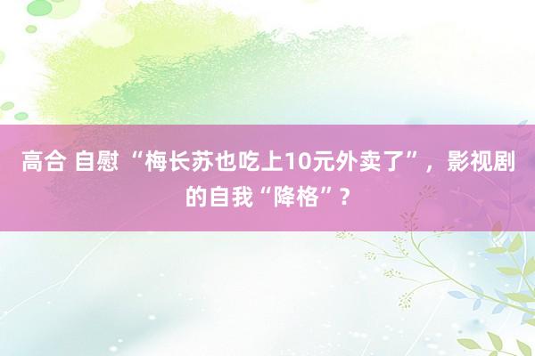 高合 自慰 “梅长苏也吃上10元外卖了”，影视剧的自我“降格”？