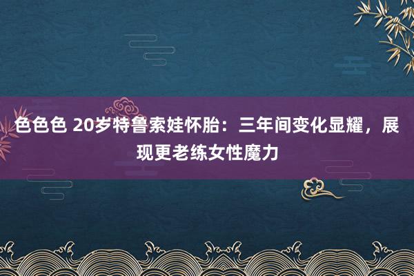 色色色 20岁特鲁索娃怀胎：三年间变化显耀，展现更老练女性魔力