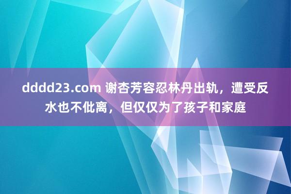 dddd23.com 谢杏芳容忍林丹出轨，遭受反水也不仳离，但仅仅为了孩子和家庭