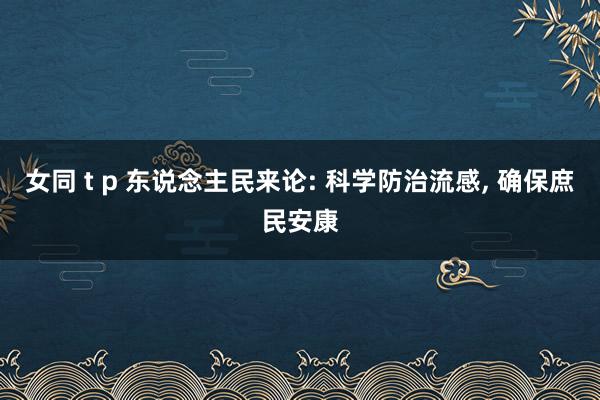 女同 t p 东说念主民来论: 科学防治流感， 确保庶民安康